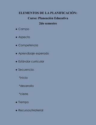 ELEMENTOS DE LA PLANIFICACIÓN:
Curso: Planeación Educativa
2do semestre
● Campo
● Aspecto
● Competencia
● Aprendizaje esperado
● Estándar curricular
● Secuencia:
*inicio
*desarrollo
*cierre
● Tiempo
● Recursos/Material
 