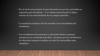 • En el nivel universitario lo mas frecuente es que los contenidos se
organicen por disciplinas . Y se ordenen priorizando la lógica
interna de los conocimientos de un campo especifico ,
• la enseñanza siempre será de acuerdo a las necesidades del
estudiante.
• Los estudiantes de preescolar y educación básica contaran
siempre de un contenido mas fácil , mientras que los estudiantes
de educación superior tendrán un nivel de contendidos mas
complejos .
 