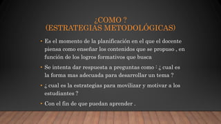 • Es el momento de la planificación en el que el docente
piensa como enseñar los contenidos que se propuso , en
función de los logros formativos que busca
• Se intenta dar respuesta a preguntas como : ¿ cual es
la forma mas adecuada para desarrollar un tema ?
• ¿ cual es la estrategias para movilizar y motivar a los
estudiantes ?
• Con el fin de que puedan aprender .
¿COMO ?
(ESTRATEGIAS METODOLÓGICAS)
 