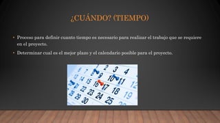 ¿CUÁNDO? (TIEMPO)
• Proceso para definir cuanto tiempo es necesario para realizar el trabajo que se requiere
en el proyecto.
• Determinar cual es el mejor plazo y el calendario posible para el proyecto.
 