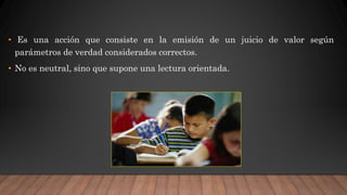 • Es una acción que consiste en la emisión de un juicio de valor según
parámetros de verdad considerados correctos.
• No es neutral, sino que supone una lectura orientada.
 