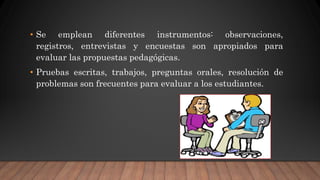 • Se emplean diferentes instrumentos: observaciones,
registros, entrevistas y encuestas son apropiados para
evaluar las propuestas pedagógicas.
• Pruebas escritas, trabajos, preguntas orales, resolución de
problemas son frecuentes para evaluar a los estudiantes.
 