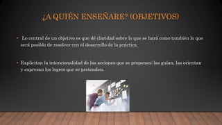 ¿A QUIÉN ENSEÑARE? (OBJETIVOS)
• Lo central de un objetivo es que dé claridad sobre lo que se hará como también lo que
será posible de resolver con el desarrollo de la práctica.
• Explicitan la intencionalidad de las acciones que se proponen; las guían, las orientan
y expresan los logros que se pretenden.
 