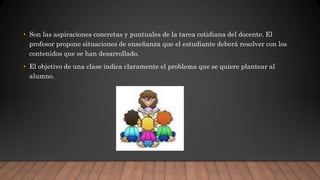 • Son las aspiraciones concretas y puntuales de la tarea cotidiana del docente. El
profesor propone situaciones de enseñanza que el estudiante deberá resolver con los
contenidos que se han desarrollado.
• El objetivo de una clase indica claramente el problema que se quiere plantear al
alumno.
 