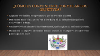 ¿CÓMO ES CONVENIENTE FORMULAR LOS
OBJETIVOS?
• Expresar con claridad los aprendizajes que se pretende alcanzar.
• Dar cuenta de los temas que se van a estudiar y de las competencias que debe
desarrollar el alumno.
• Utilizar verbos en infinitivo en su elaboración, que designen las acciones esperadas.
• Diferenciar los objetivos orientados hacia el alumno, de los objetivos que el docente
plantea para su clase.
 