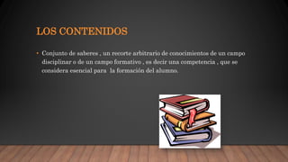 LOS CONTENIDOS
• Conjunto de saberes , un recorte arbitrario de conocimientos de un campo
disciplinar o de un campo formativo , es decir una competencia , que se
considera esencial para la formación del alumno.
 