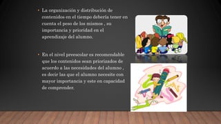 • La organización y distribución de
contenidos en el tiempo debería tener en
cuenta el peso de los mismos , su
importancia y prioridad en el
aprendizaje del alumno.
• En el nivel preescolar es recomendable
que los contenidos sean priorizados de
acuerdo a las necesidades del alumno ,
es decir las que el alumno necesite con
mayor importancia y este en capacidad
de comprender.
 