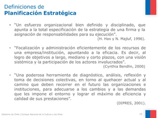 Definiciones de
Planificación Estratégica
10
Gobierno de Chile | Consejo Nacional de la Cultura y las Artes
• “Un esfuerzo organizacional bien definido y disciplinado, que
apunta a la total especificación de la estrategia de una firma y la
asignación de responsabilidades para su ejecución”.
(H. Hax y N. Majluf, 1996).
• “Focalización y administración eficientemente de los recursos de
una empresa/institución, apuntando a la eficacia. Es decir, al
logro de objetivos a largo, mediano y corto plazos, con una visión
sistémica y la participación de los actores involucrados”.
(Cynthia Bendlin, 2000)
• “Una poderosa herramienta de diagnóstico, análisis, reflexión y
toma de decisiones colectivas, en torno al quehacer actual y al
camino que deben recorrer en el futuro las organizaciones e
instituciones, para adecuarse a los cambios y a las demandas
que les impone el entorno y lograr el máximo de eficiencia y
calidad de sus prestaciones”.
(DIPRES, 2001).
 