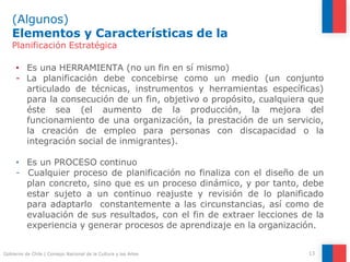 (Algunos)
Elementos y Características de la
13
Gobierno de Chile | Consejo Nacional de la Cultura y las Artes
Planificación Estratégica
• Es una HERRAMIENTA (no un fin en sí mismo)
- La planificación debe concebirse como un medio (un conjunto
articulado de técnicas, instrumentos y herramientas específicas)
para la consecución de un fin, objetivo o propósito, cualquiera que
éste sea (el aumento de la producción, la mejora del
funcionamiento de una organización, la prestación de un servicio,
la creación de empleo para personas con discapacidad o la
integración social de inmigrantes).
• Es un PROCESO continuo
- Cualquier proceso de planificación no finaliza con el diseño de un
plan concreto, sino que es un proceso dinámico, y por tanto, debe
estar sujeto a un continuo reajuste y revisión de lo planificado
para adaptarlo constantemente a las circunstancias, así como de
evaluación de sus resultados, con el fin de extraer lecciones de la
experiencia y generar procesos de aprendizaje en la organización.
 