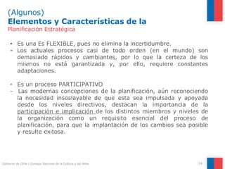 (Algunos)
Elementos y Características de la
14
Gobierno de Chile | Consejo Nacional de la Cultura y las Artes
Planificación Estratégica
• Es una Es FLEXIBLE, pues no elimina la incertidumbre.
- Los actuales procesos casi de todo orden (en el mundo) son
demasiado rápidos y cambiantes, por lo que la certeza de los
mismos no está garantizada y, por ello, requiere constantes
adaptaciones.
• Es un proceso PARTICIPATIVO
- Las modernas concepciones de la planificación, aún reconociendo
la necesidad insoslayable de que esta sea impulsada y apoyada
desde los niveles directivos, destacan la importancia de la
participación e implicación de los distintos miembros y niveles de
la organización como un requisito esencial del proceso de
planificación, para que la implantación de los cambios sea posible
y resulte exitosa.
 