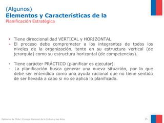 (Algunos)
Elementos y Características de la
15
Gobierno de Chile | Consejo Nacional de la Cultura y las Artes
Planificación Estratégica
• Tiene direccionalidad VERTICAL y HORIZONTAL
- El proceso debe comprometer a los integrantes de todos los
niveles de la organización, tanto en su estructura vertical (de
jerarquía) como su estructura horizontal (de competencias).
• Tiene carácter PRÁCTICO (planificar es ejecutar).
- La planificación busca generar una nueva situación, por lo que
debe ser entendida como una ayuda racional que no tiene sentido
de ser llevada a cabo si no se aplica lo planificado.
 