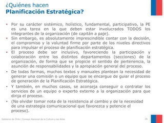 ¿Quiénes hacen
Planificación Estratégica?
16
Gobierno de Chile | Consejo Nacional de la Cultura y las Artes
• Por su carácter sistémico, holístico, fundamental, participativo, la PE
es una tarea en la que deben estar involucrados TODOS los
integrantes de la organización (de capitán a paje).
• Sin embargo, es absolutamente imprescindible contar con la decisión,
el compromiso y la voluntad firme por parte de los niveles directivos
para impulsar el proceso de planificación estratégica.
• El proceso debe ser inclusivo, favoreciendo la participación y
colaboración entre los distintos departamentos (secciones) de la
organización, de forma que se propicie el sentido de pertenencia, la
asunción de responsabilidades y la apropiación general del proceso.
• De todas formas, muchos textos y manuales plantean la necesidad de
generar una comisión o un equipo que se encargue de guiar el proceso
de generación de la Planificación Estratégica.
• Y también, en muchos casos, se aconseja conseguir o contratar los
servicios de un equipo o experto externo a la organización para que
dirija el proceso.
• (No olvidar tomar nota de la resistencia al cambio y de la necesidad
de una estrategia comunicacional que favorezca y potencie el
proceso).
 