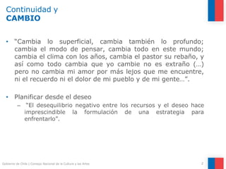 Continuidad y
CAMBIO
2
Gobierno de Chile | Consejo Nacional de la Cultura y las Artes
• “Cambia lo superficial, cambia también lo profundo;
cambia el modo de pensar, cambia todo en este mundo;
cambia el clima con los años, cambia el pastor su rebaño, y
así como todo cambia que yo cambie no es extraño (…)
pero no cambia mi amor por más lejos que me encuentre,
ni el recuerdo ni el dolor de mi pueblo y de mi gente…”.
• Planificar desde el deseo
– “El desequilibrio negativo entre los recursos y el deseo hace
imprescindible la formulación de una estrategia para
enfrentarlo”.
 