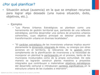 ¿Por qué planificar?
3
Gobierno de Chile | Consejo Nacional de la Cultura y las Artes
• Situación actual (ausencia) en la que se emplean recursos
para lograr algo deseado (una nueva situación, éxito,
objetivos, etc.).
– Ejemplos
• “Los Planes Urbanos Estratégicos se plantean como una
herramienta de gestión territorial que, partiendo de una reflexión
estratégica, permita desarrollar una cartera de proyectos urbanos
coherentes, cuyo objetivo principal es detonar procesos de
transformación urbana en diversas localidades”.
• “El carácter estratégico de las inversiones urbanas implica asumir
plenamente la dimensión integrada de éstas, su sinergia con otras
acciones en el territorio, la relevancia de la gestión como
complemento de la planificación de inversiones y la necesidad de
incorporar en plenitud la participación en el proceso, tanto de los
municipios involucrados como de la propia comunidad. De esta
manera se lograrán construir planes maestros y proyectos
integrados que contribuyan a materializar objetivos estratégicos
del desarrollo comunal e introduzcan cambios significativos en la
estructura urbana de las ciudades a intervenir”.
 