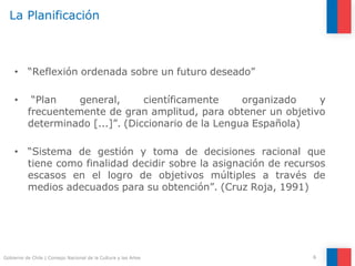 La Planificación
6
Gobierno de Chile | Consejo Nacional de la Cultura y las Artes
• “Reflexión ordenada sobre un futuro deseado”
• “Plan general, científicamente organizado y
frecuentemente de gran amplitud, para obtener un objetivo
determinado [...]”. (Diccionario de la Lengua Española)
• “Sistema de gestión y toma de decisiones racional que
tiene como finalidad decidir sobre la asignación de recursos
escasos en el logro de objetivos múltiples a través de
medios adecuados para su obtención”. (Cruz Roja, 1991)
 