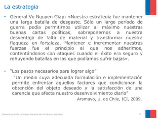 La estrategia
9
Gobierno de Chile | Consejo Nacional de la Cultura y las Artes
• General Vo Nguyen Giap: «Nuestra estrategia fue mantener
una larga batalla de desgaste. Sólo un largo período de
guerra podía permitirnos utilizar al máximo nuestras
buenas cartas políticas, sobreponernos a nuestra
desventaja de falta de material y transformar nuestra
flaqueza en fortaleza. Mantener e incrementar nuestras
fuerzas fue el principio al que nos adherimos,
contentándonos con ataques cuando el éxito era seguro y
rehuyendo batallas en las que podíamos sufrir bajas».
• “Los pasos necesarios para lograr algo”
“Un medio cuya adecuada formulación e implementación
permite enfrentar aquellos factores que condicionan la
obtención del objeto deseado y la satisfacción de una
carencia que afecta nuestro desenvolvimiento diario”
Aramayo, U. de Chile, ICI, 2009.
 