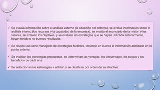  Se evalúa información sobre el análisis externo (la situación del entorno), se evalúa información sobre el
análisis interno (los recursos y la capacidad de la empresa), se evalúa el enunciado de la misión y los
valores, se evalúan los objetivos, y se evalúan las estrategias que se hayan utilizado anteriormente,
hayan tenido o no buenos resultados.
 Se diseña una serie manejable de estrategias factibles, teniendo en cuenta la información analizada en el
punto anterior.
 Se evalúan las estrategias propuestas, se determinan las ventajas, las desventajas, los costos y los
beneficios de cada una.
 Se seleccionan las estrategias a utilizar, y se clasifican por orden de su atractivo.
 