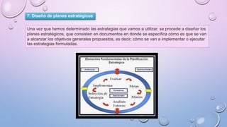 7. Diseño de planes estratégicos
Una vez que hemos determinado las estrategias que vamos a utilizar, se procede a diseñar los
planes estratégicos, que consisten en documentos en donde se especifica cómo es que se van
a alcanzar los objetivos generales propuestos, es decir, cómo se van a implementar o ejecutar
las estrategias formuladas.
 