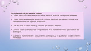 En el plan estratégico se debe señalar:
 Cuáles serán los objetivos específicos que permitan alcanzar los objetivos generales.
 Cuáles serán las estrategias específicas o cursos de acción que se van a realizar, que
permitan alcanzar los objetivos específicos.
 Qué recursos se van a utilizar, y cómo es que se van a distribuir.
 Quiénes serán los encargados o responsables de la implementación o ejecución de las
estrategias.
 Cuándo se implementarán o ejecutarán las estrategias, y en qué tiempo se obtendrán los
resultados.
 