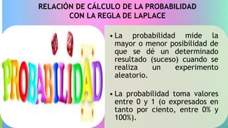 RELACIÓN DE CÁLCULO DE LA PROBABILIDAD
CON LA REGLA DE LAPLACE
• La probabilidad mide la
mayor o menor posibilidad de
que se dé un determinado
resultado (suceso) cuando se
realiza un experimento
aleatorio.
• La probabilidad toma valores
entre 0 y 1 (o expresados en
tanto por ciento, entre 0% y
100%).
 