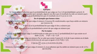 Ejemplo:
Se tira un dado y sabemos que la probabilidad de que salga un 2 es 1/6 (probabilidad a priori). Si
incorporamos nueva información (por ejemplo, alguien nos dice que el resultado ha sido un número par)
entonces la probabilidad de que el resultado sea el 2 ya no es 1/6.
En el ejemplo que hemos visto:
P (B/A) es la probabilidad de que salga el número 2 (suceso B) condicionada a que haya salido un número
par (suceso A).
P (B ∧ A) es la probabilidad de que salga el dos y número par.
P (A) es la probabilidad a priori de que salga un número par.
Por lo tanto:
Para la probabilidad que salga 2 condicionada se sabe que es uno (1 probabilidad) de 6 que existe en el
dado. (1/6). P (B ∧ A) = 1/6
Para la probabilidad que salga un número Par se sabe que existe 3 pares (2, 4, 6) de 6 que existen en el dado
es decir (3/6) tres de seis que es igual a 1/2; P (A) = 1/2.
P (B/A)=
1/6
1/2
=2/6=1/3=0,3333=33,33%
Entonces, la probabilidad de que salga el número 2, si ya sabemos que ha salido un número par, es de 1/3 o
del 33,33%.
 