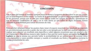 CONCLUSIÓN
Con el paso del tiempo el hombre siempre busca la forma o la manera de descubrir lo que no conoce,
por lo tanto llegamos a esta teoría “La teoría de la probabilidad” ya que es muy importante en la vida
de las personas, puesto que es cien por ciento útil en todos los campos de estudio, aprendizaje en
que se necesite condiciones de azar y en la vida diaria ya que todos en algún momento hemos
utilizado la probabilidad para tomar decisiones de vida.
Para concluir debemos tomar los puntos clave, tener el espacio muestral o un resultado ya esperado
en una determinada posición y poder dar un valor a ese ejemplo por lo cual cave analizar cada paso a
realizar para obtener un resultado más específico y saber algunas ecuaciones que nos ayudan a dar
las respuestas a ellos de una manera más rápida y clara por tal razón hemos aprendido La Regla de
Laplace ya que la misma nos permite hallar la probabilidad de un suceso como el cociente entre
casos favorables y casos posibles siempre y cuando el resultado sea finito y los sucesos tuvieran la
misma probabilidad de salir.
 