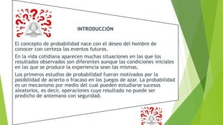 INTRODUCCIÓN
El concepto de probabilidad nace con el deseo del hombre de
conocer con certeza los eventos futuros.
En la vida cotidiana aparecen muchas situaciones en las que los
resultados observados son diferentes aunque las condiciones iniciales
en las que se produce la experiencia sean las mismas.
Los primeros estudios de probabilidad fueron motivados por la
posibilidad de acierto o fracaso en los juegos de azar. La probabilidad
es un mecanismo por medio del cual pueden estudiarse sucesos
aleatorios, es decir, operaciones cuyo resultado no puede ser
predicho de antemano con seguridad.
 