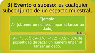 3) Evento o suceso: es cualquier
subconjunto de un espacio muestral.
Ejemplo:
A= {obtener un número impar al lanzar un
dado}
A= {1, 3, 5}; A=3/6; =1/2; =0,5 = 50% de
posibilidad de sacar un número impar al
lanzar un dado.
 