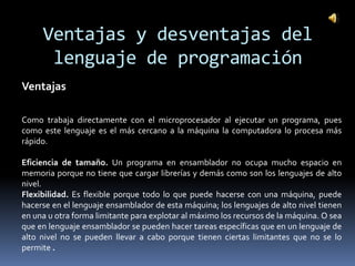 Ventajas y desventajas del
      lenguaje de programación
Ventajas

Como trabaja directamente con el microprocesador al ejecutar un programa, pues
como este lenguaje es el más cercano a la máquina la computadora lo procesa más
rápido.

Eficiencia de tamaño. Un programa en ensamblador no ocupa mucho espacio en
memoria porque no tiene que cargar librerías y demás como son los lenguajes de alto
nivel.
Flexibilidad. Es flexible porque todo lo que puede hacerse con una máquina, puede
hacerse en el lenguaje ensamblador de esta máquina; los lenguajes de alto nivel tienen
en una u otra forma limitante para explotar al máximo los recursos de la máquina. O sea
que en lenguaje ensamblador se pueden hacer tareas específicas que en un lenguaje de
alto nivel no se pueden llevar a cabo porque tienen ciertas limitantes que no se lo
permite .
 