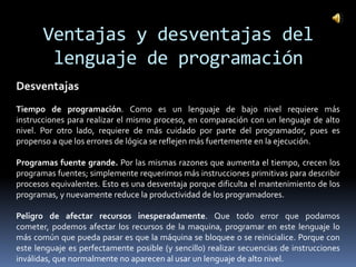 Ventajas y desventajas del
        lenguaje de programación
Desventajas
Tiempo de programación. Como es un lenguaje de bajo nivel requiere más
instrucciones para realizar el mismo proceso, en comparación con un lenguaje de alto
nivel. Por otro lado, requiere de más cuidado por parte del programador, pues es
propenso a que los errores de lógica se reflejen más fuertemente en la ejecución.

Programas fuente grande. Por las mismas razones que aumenta el tiempo, crecen los
programas fuentes; simplemente requerimos más instrucciones primitivas para describir
procesos equivalentes. Esto es una desventaja porque dificulta el mantenimiento de los
programas, y nuevamente reduce la productividad de los programadores.

Peligro de afectar recursos inesperadamente. Que todo error que podamos
cometer, podemos afectar los recursos de la maquina, programar en este lenguaje lo
más común que pueda pasar es que la máquina se bloquee o se reinicialice. Porque con
este lenguaje es perfectamente posible (y sencillo) realizar secuencias de instrucciones
inválidas, que normalmente no aparecen al usar un lenguaje de alto nivel.
 