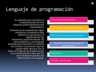 Lenguaje de programación
       Es utilizado para controlar el   Historia de la programación
            comportamiento de una
     máquina, particularmente una
                       computadora.     Usos de los lenguajes de Programación
  Consiste en un conjunto de reglas
        sintácticas y semánticas que
           definen su estructura y el   Clasificación del lenguaje de Programación.
                   significado de sus
    elementos, respectivamente. En
      otras palabras, es un lenguaje
                                            Generaciones de los lenguajes de
diseñado para describir el conjunto
   de acciones consecutivas que un                  programación
        equipo debe ejecutar. Por lo
tanto, un lenguaje de programación
  es un modo práctico para que los      Importancia
         seres humanos puedan dar
          instrucciones a un equipo.
                                        Ventajas y desventajas
 