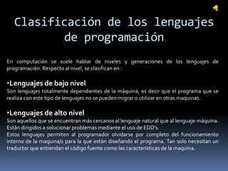 Clasificación de los lenguajes
          de programación
En computación se suele hablar de niveles y generaciones de los lenguajes de
programación. Respecto al nivel, se clasifican en :

•Lenguajes de bajo nivel
Son lenguajes totalmente dependientes de la máquina, es decir que el programa que se
realiza con este tipo de lenguajes no se pueden migrar o utilizar en otras maquinas.

•Lenguajes de alto nivel
Son aquellos que se encuentran más cercanos al lenguaje natural que al lenguaje máquina.
Están dirigidos a solucionar problemas mediante el uso de EDD's.
Estos lenguajes permiten al programador olvidarse por completo del funcionamiento
interno de la maquina/s para la que están diseñando el programa. Tan solo necesitan un
traductor que entiendan el código fuente como las características de la maquina.
 