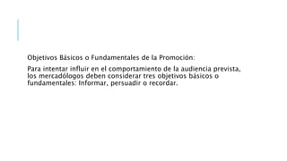 Objetivos Básicos o Fundamentales de la Promoción:
Para intentar influir en el comportamiento de la audiencia prevista,
los mercadólogos deben considerar tres objetivos básicos o
fundamentales: Informar, persuadir o recordar.
 