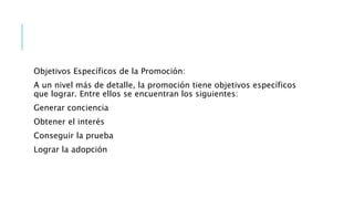 Objetivos Específicos de la Promoción:
A un nivel más de detalle, la promoción tiene objetivos específicos
que lograr. Entre ellos se encuentran los siguientes:
Generar conciencia
Obtener el interés
Conseguir la prueba
Lograr la adopción
 
