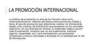 LA PROMOCIÓN INTERNACIONAL
La política de promoción es otro de los factores clave en la
internacionalización. Además del dilema entre promoción Global o
local, el tipo de promoción que deberemos realizar irá íntimamente
ligado a los sistemas de distribución que tengamos en los mercados
exteriores. En una distribución directa, el exportador deberá asumir
toda la promoción, mientras que en una exportación indirecta
(agente, importador, etc.) será normalmente una promoción
compartida o incluso controlada y diseñada en su totalidad por la red
de distribución.
 
