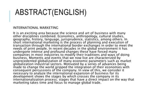 ABSTRACT(ENGLISH)
INTERNATIONAL MARKETING
It is an exciting area because the science and art of business with many
other disciplines combined. Economics, anthropology, cultural studies,
geography, history, language, jurisprudence, statistics, among others. In
short international marketing is the process of planning and execution of
transaction through the international border exchanges in order to meet the
needs of print people. In recent decades in the global environment it has
undergone intense and profound changes these have forced many
companies in most industries to modify their traditions and ways of doing
business. Moments and events that we now live are characterized by
unprecedented globalization of many economic parameters such as market
globalization industrial sectors. Motivated by a series of advances being
made to change the world gripped the integration of their economies with
consequent percussions of the company. In view of this, we consider it
necessary to analyze the international expansion of business for its
development shows the stages by which crosses the company in its
internationalization process; stages that have a direct impact on the way that
marketing takes time and focus to manage global trade.
 