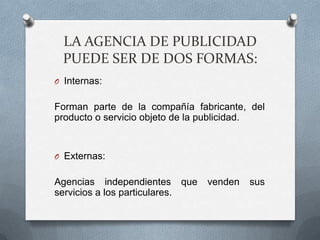 LA AGENCIA DE PUBLICIDAD
  PUEDE SER DE DOS FORMAS:
O Internas:


Forman parte de la compañía fabricante, del
producto o servicio objeto de la publicidad.


O Externas:


Agencias independientes que     venden   sus
servicios a los particulares.
 
