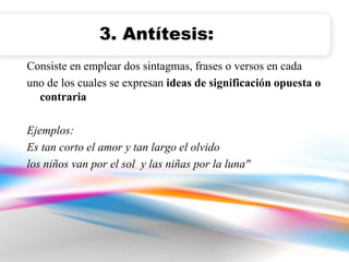 3. Antítesis: 
Consiste en emplear dos sintagmas, frases o versos en cada 
uno de los cuales se expresan ideas de significación opuesta o 
contraria 
Ejemplos: 
Es tan corto el amor y tan largo el olvido 
los niños van por el sol y las niñas por la luna" 
 