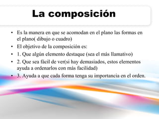 La composición 
• Es la manera en que se acomodan en el plano las formas en 
el plano( dibujo o cuadro) 
• El objetivo de la composición es: 
• 1. Que algún elemento destaque (sea el más llamativo) 
• 2. Que sea fácil de ver(si hay demasiados, estos elementos 
ayuda a ordenarlos con más facilidad) 
• 3. Ayuda a que cada forma tenga su importancia en el orden. 
 