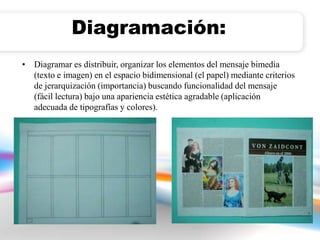 Diagramación: 
• Diagramar es distribuir, organizar los elementos del mensaje bimedia 
(texto e imagen) en el espacio bidimensional (el papel) mediante criterios 
de jerarquización (importancia) buscando funcionalidad del mensaje 
(fácil lectura) bajo una apariencia estética agradable (aplicación 
adecuada de tipografías y colores). 
 