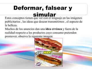 Deformar, falsear y 
simular 
Estos conceptos tienen que ver con el lenguaje en las imágenes 
publicitarios , las ideas que desean transmitirnos , el aspecto de 
la belleza. 
Muchos de los anuncios dan una idea errónea y fuera de la 
realidad respecto a los productos cuyo consumo pretenden 
promover, observa la siguiente imagen: 
 