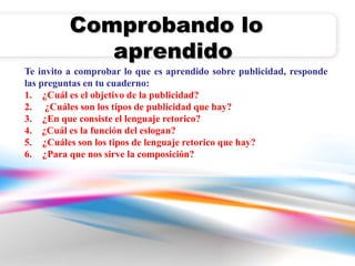 Comprobando lo 
aprendido 
Te invito a comprobar lo que es aprendido sobre publicidad, responde 
las preguntas en tu cuaderno: 
1. ¿Cuál es el objetivo de la publicidad? 
2. ¿Cuáles son los tipos de publicidad que hay? 
3. ¿En que consiste el lenguaje retorico? 
4. ¿Cuál es la función del eslogan? 
5. ¿Cuáles son los tipos de lenguaje retorico que hay? 
6. ¿Para que nos sirve la composición? 

