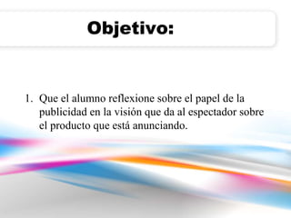Objetivo: 
1. Que el alumno reflexione sobre el papel de la 
publicidad en la visión que da al espectador sobre 
el producto que está anunciando. 
 