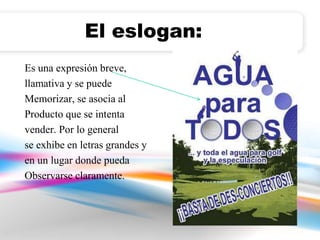 El eslogan: 
Es una expresión breve, 
llamativa y se puede 
Memorizar, se asocia al 
Producto que se intenta 
vender. Por lo general 
se exhibe en letras grandes y 
en un lugar donde pueda 
Observarse claramente. 
 