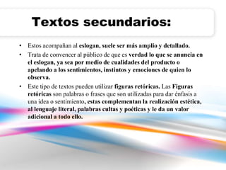 Textos secundarios: 
• Estos acompañan al eslogan, suele ser más amplio y detallado. 
• Trata de convencer al público de que es verdad lo que se anuncia en 
el eslogan, ya sea por medio de cualidades del producto o 
apelando a los sentimientos, instintos y emociones de quien lo 
observa. 
• Este tipo de textos pueden utilizar figuras retóricas. Las Figuras 
retóricas son palabras o frases que son utilizadas para dar énfasis a 
una idea o sentimiento, estas complementan la realización estética, 
al lenguaje literal, palabras cultas y poéticas y le da un valor 
adicional a todo ello. 
 