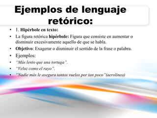 Ejemplos de lenguaje 
retórico: 
• 1. Hipérbole en texto: 
• La figura retórica hipérbole: Figura que consiste en aumentar o 
disminuir excesivamente aquello de que se habla. 
• Objetivo: Exagerar o disminuir el sentido de la frase o palabra. 
• Ejemplos: 
• “Más lento que una tortuga”. 
• “Veloz como el rayo”. 
• “Nadie más le asegura tantos vuelos por tan poco”(aerolinea) 
 