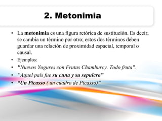 2. Metonimia 
• La metonimia es una figura retórica de sustitución. Es decir, 
se cambia un término por otro; estos dos términos deben 
guardar una relación de proximidad espacial, temporal o 
causal. 
• Ejemplos: 
• "Nuevos Yogures con Frutas Chamburcy. Todo fruta". 
• “Aquel país fue su cuna y su sepulcro” 
• “Un Picasso ( un cuadro de Picasso)” 
 