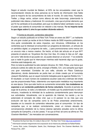 Según el estudio mundial de Nielsen, el 63% de los encuestados creen que la
recomendación directa de otras personas es la fuente de información más fiable
para la mayoría de los consumidores de todo el mundo. En esta línea, Facebook,
Twitter, y blogs varios, actúan como altavoz de este boca-oreja, potenciando la
publicidad más clásica y tradicional. En conclusión, creo que el primer elemento que
por fin ha cambiado en la actualidad, pero que no debería haber cambiado nunca, es
el poder que ostenta el consumidor en relación a las marcas. Ya no importa tanto
lo que digas sobre ti, sino lo que acaben diciendo sobre ti.

        2-Contra la intrusión: contenidos relevantes
Según un estudio publicado en el New York Times en enero de 2007 2, un habitante
de una gran ciudad ya recibe al día la friolera media de 5000 impactos publicitarios.
Una parte considerable de estos impactos, son intrusivos, infiltrándose en los
contenidos que le interesan al consumidor (un programa de televisión, un artículo de
un periódico digital, un programa de radio,…) para promocionarse como marca con
un anuncio más o menos creativo. De hecho, el título del artículo en el que NYT
presenta el estudio es “Anywhere the Eye Can See, It’s Likely to See an Ad”, algo
así como “allá donde el ojo puede ver, se puede observar un anuncio”. Y es evidente
que a nadie le gusta que le interrumpan mientras está haciendo algo que le gusta,
mientras está trabajando, etc.
Pero no toda la publicidad ha sido siempre intrusiva. En 1943, Potax, una marca que
producía cubitos de caldo de carne, encargó a Roldós, S.A. una campaña que logró
una gran notoriedad. Constaba de una valla, ubicada en Plaza Catalunya
(Barcelona), donde diariamente se podía leer un chiste creado por el humorista
Joaquim Muntañola, que en aquel momento trabajaba para la agencia Roldós S.A. 3.
El resultado: un buen número de ciudadanos acudían cada día a disfrutar del chiste
que les proporcionaba Potax, obteniendo una repercusión mediática muy importante
en esa época. Creo que este hecho es sumamente remarcable: los ciudadanos se
exponían a un contenido publicitario de forma voluntaria. Durante el período de
auge de la prensa, la radio y la televisión, el modelo que ha predominado ha sido el
intrusivo, invadiendo la intimidad de la audiencia constantemente para interrumpir
sus actividades. Actualmente, con la aparición de Internet, ha nacido y se ha
potenciado el concepto de vídeo viral, que a mi parecer no es más que una
evolución del tipo de campañas como la de Potax presentada anteriormente,
basadas en la creación de contenidos relevantes para el consumidor. Un tipo de
campañas que, si se realizan correctamente, crean un número elevado de
conversaciones alrededor de tu marca (véanse ejemplos actuales como la última
campaña de Campofrío, o la de Loewe). Y es que al final, tal como se afirma en The
Cluetrain Manifesto 4, los mercados son conversaciones.

2
    “Anywhere the Eye Can See, It’s Likely to See an Ad”, The New York Times http://nyti.ms/bHrvFZ
3
    Información extraída íntegramente de la exposición de la historia de publicidad de Rafael Roldós
4
    Levine, Rick; Locke, Christopher; Searls, Doc; Weinberger, David: The Cluetrain Manifesto. Ed.
Perseus Pub., 2001
 