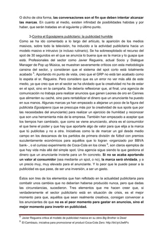 O dicho de otra forma, las conversaciones son el fin que deben intentar alcanzar
las marcas. En cuanto al medio, existen infinidad de posibilidades habidas y por
haber, que serán tratadas en el siguiente y último punto.

       3-Contra el Egosápiens publicitario: la publicidad humilde
Como se ha ido comentado a lo largo del artículo, la aparición de los medios
masivos, sobre todo la televisión, ha inducido a la actividad publicitaria hacia un
modelo masivo e intrusivo (e incluso rutinario). Se ha sobreexplotado el recurso del
spot de 30 segundos en el que se anuncia lo buena que es la marca y lo guapa que
está. Profesionales del sector como Javier Regueira, actual Socio y Dialogue
Manager de Pop up Música, se muestran severamente críticos con esta metodología
cansina del sector, y consideran que el sistema del spot corto está totalmente
acabado 5. Aportando mi punto de vista, creo que el GRP no está tan acabado como
lo espeta el sr. Regueira. Pero considero que es un error no ver más allá de este
medio, ya que creo que en el sector se ha olvidado que la creatividad no ha de estar
en el spot, sino en la campaña. Se debería reflexionar que, al final, una agencia de
comunicación no trabaja para realizar anuncios que ganen Leones de oro en Cannes
que alimenten su caché, sino para rentabilizar el dinero que un anunciante ha puesto
en sus manos. Algunas marcas ya han empezado a alejarse un poco de la figura del
publicista Egosápiens (que se preocupa más por la creatividad de sus spots que por
las necesidades del anunciante) para realizar un ejercicio de humildad y reconocer
que son una herramienta más de la empresa. También han empezado a aceptar que
los tiempos han cambiado, que como se viene anunciando, ahora es el consumidor
el que tiene el poder y que hay que aportarle algo de valor para que elija a la marca
que tú publicitas y no a otra. Iniciativas como la de marcar un gol desde medio
campo en los descansos de los partidos de primera división de fútbol con premios
suculentamente económicos para aquéllos que lo logran -organizado por BBVA
bank- , o el curioso experimento de Coca-Cola en los cines 6, son claros ejemplos de
que hay vida más allá del simple spot. Una agencia sigue siendo la que gestiona el
dinero que un anunciante invierte para un fin concreto. Si no se acaba aportando
un valor al consumidor (sea mediante un spot, o no), la marca será olvidada, y a
un precio muy, muy elevado para el anunciante. Y lo peor que le puede pasar a la
publicidad es que pase, de ser una inversión, a ser un gasto.

Éstos son tres de los elementos que han reflotado en la actualidad publicitaria para
combatir unos cambios que no deberían haberse producido nunca, pero que dadas
las circunstancias, sucedieron. Tres elementos que me hacen creer que, si
verdaderamente el sector publicitario está en situación de crisis, es el mejor
momento para que, aquéllos que sean realmente creativos, consigan convencer a
los anunciantes de que no es el peor momento para gastar en anuncios, sino el
mejor momento para invertir en publicidad.

5
    Javier Regueira critica el modelo de publicidad masiva en su obra Big Brother is Dead
6
    El Cambiazo, iniciativa para promocionar el product Coca-Cola Zero: http://bit.ly/c3w6Fs
 