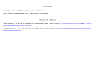 BIBLIOGRAFÍA
Gaceta Oficial N° 37.305. Código Orgánico Tributario, Venezuela, 17 de Octubre de 2001.
Moya M., E. J. (2009). Elementos de Finanzas Públicas y Derecho Tributario. Caracas: Mobilibros.
REFERENCIAS ELECTRÓNICAS
Martínez, Miguel A. (12 de Marzo del 2015). Elementos de la Relación Jurídica Tributaria. Venezuela: SlideShare. HTTPS://ES.SLIDESHARE.NET/MEDUARDOGIL/ELEMENTOS-
ESENCIALES-DE-LA-RELACIN-JURDICA-TRIBUTARIA.
Dominguez, Rosa V. (Abril 2012). Partes de la Relación Jurídica Tributaria. Venezuela: TemasDeDerecho.com: HTTPS://TEMASDEDERECHO.WORDPRESS.COM/TAG/ELEMENTOS-
DE-LA-OBLIGACION-TRIBUTARIA
 